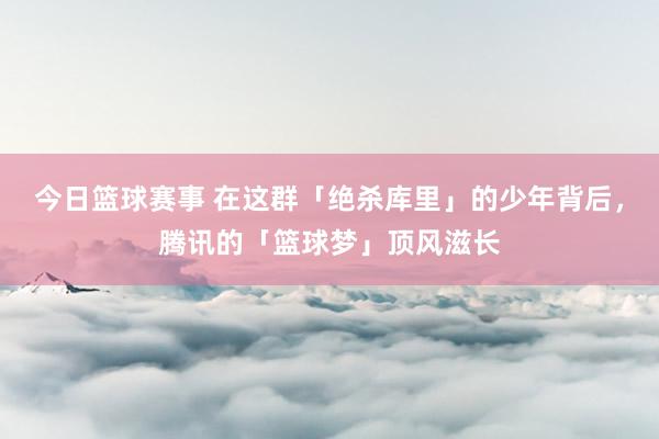 今日篮球赛事 在这群「绝杀库里」的少年背后，腾讯的「篮球梦」顶风滋长