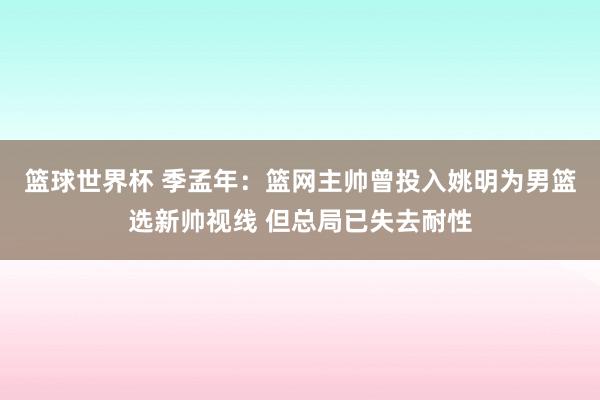 篮球世界杯 季孟年：篮网主帅曾投入姚明为男篮选新帅视线 但总局已失去耐性