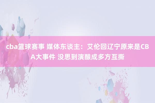 cba篮球赛事 媒体东谈主：艾伦回辽宁原来是CBA大事件 没思到演酿成多方互撕