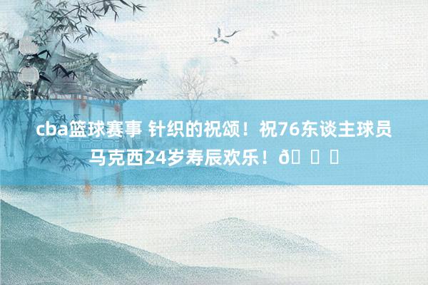 cba篮球赛事 针织的祝颂！祝76东谈主球员马克西24岁寿辰欢乐！🎂