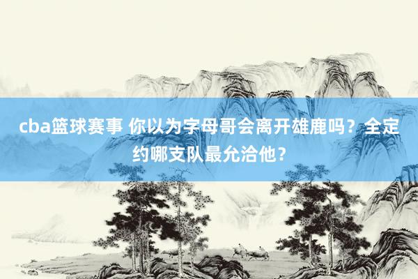 cba篮球赛事 你以为字母哥会离开雄鹿吗？全定约哪支队最允洽他？