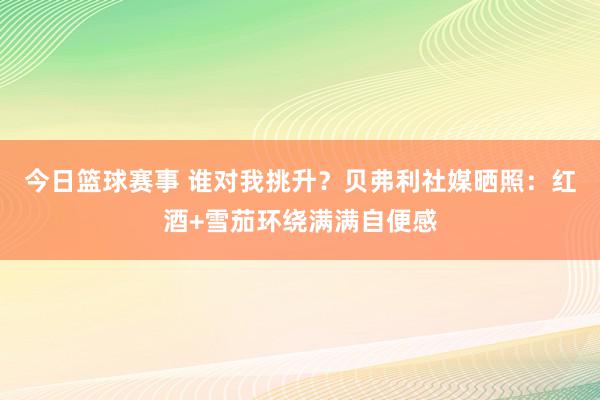 今日篮球赛事 谁对我挑升？贝弗利社媒晒照：红酒+雪茄环绕满满自便感