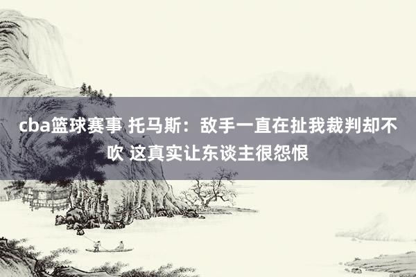 cba篮球赛事 托马斯：敌手一直在扯我裁判却不吹 这真实让东谈主很怨恨