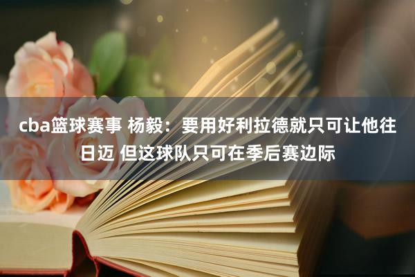 cba篮球赛事 杨毅：要用好利拉德就只可让他往日迈 但这球队只可在季后赛边际