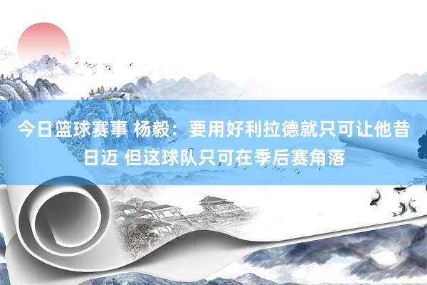 今日篮球赛事 杨毅：要用好利拉德就只可让他昔日迈 但这球队只可在季后赛角落