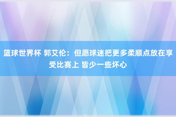 篮球世界杯 郭艾伦：但愿球迷把更多柔顺点放在享受比赛上 皆少一些坏心