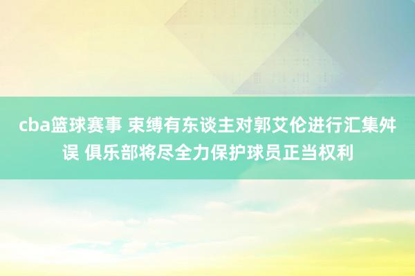 cba篮球赛事 束缚有东谈主对郭艾伦进行汇集舛误 俱乐部将尽全力保护球员正当权利