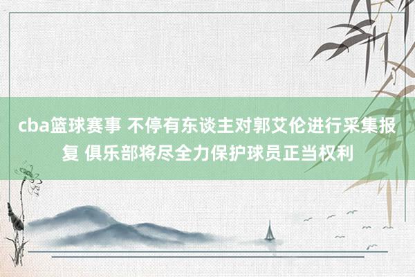 cba篮球赛事 不停有东谈主对郭艾伦进行采集报复 俱乐部将尽全力保护球员正当权利