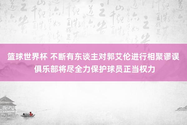 篮球世界杯 不断有东谈主对郭艾伦进行相聚谬误 俱乐部将尽全力保护球员正当权力