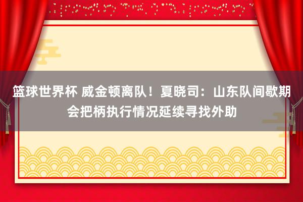 篮球世界杯 威金顿离队！夏晓司：山东队间歇期会把柄执行情况延续寻找外助