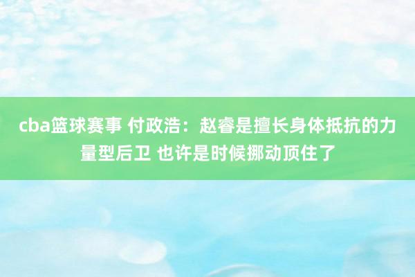 cba篮球赛事 付政浩：赵睿是擅长身体抵抗的力量型后卫 也许是时候挪动顶住了