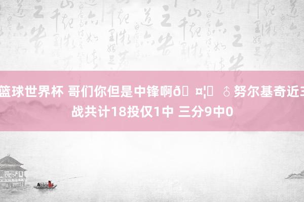 篮球世界杯 哥们你但是中锋啊🤦‍♂努尔基奇近3战共计18投仅1中 三分9中0