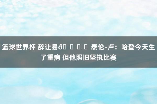 篮球世界杯 辞让易👍️泰伦-卢：哈登今天生了重病 但他照旧坚执比赛