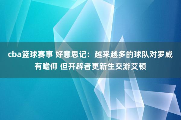 cba篮球赛事 好意思记：越来越多的球队对罗威有瞻仰 但开辟者更新生交游艾顿