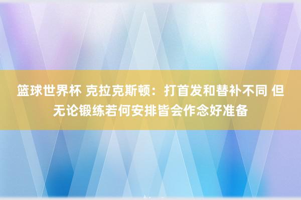 篮球世界杯 克拉克斯顿：打首发和替补不同 但无论锻练若何安排皆会作念好准备