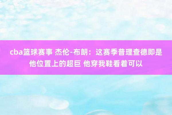 cba篮球赛事 杰伦-布朗：这赛季普理查德即是他位置上的超巨 他穿我鞋看着可以