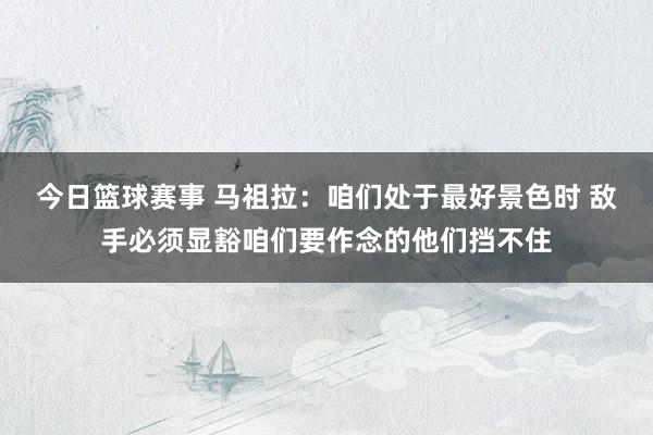 今日篮球赛事 马祖拉：咱们处于最好景色时 敌手必须显豁咱们要作念的他们挡不住