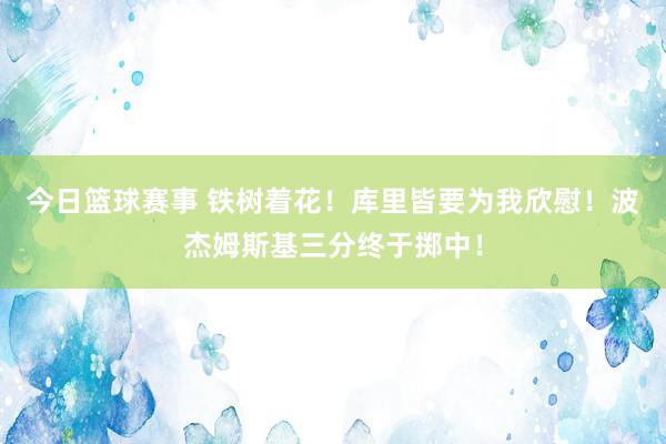 今日篮球赛事 铁树着花！库里皆要为我欣慰！波杰姆斯基三分终于掷中！