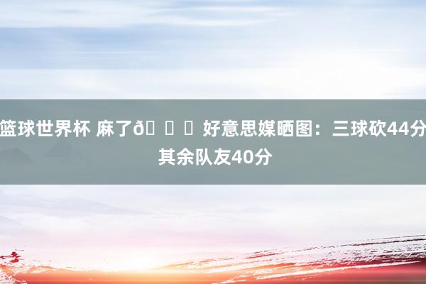 篮球世界杯 麻了😅好意思媒晒图：三球砍44分 其余队友40分