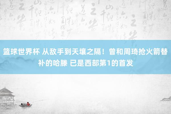 篮球世界杯 从敌手到天壤之隔！曾和周琦抢火箭替补的哈滕 已是西部第1的首发