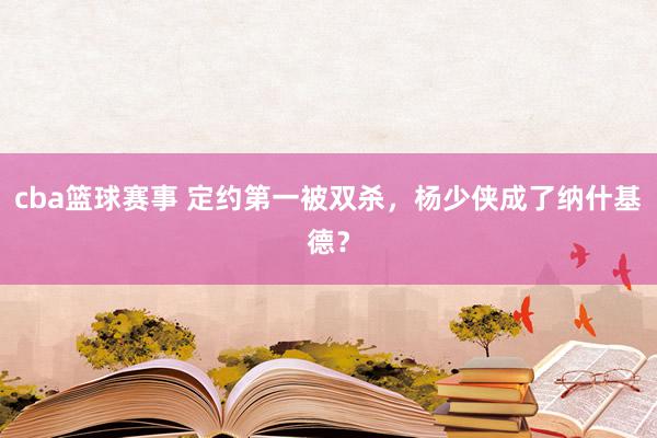 cba篮球赛事 定约第一被双杀，杨少侠成了纳什基德？