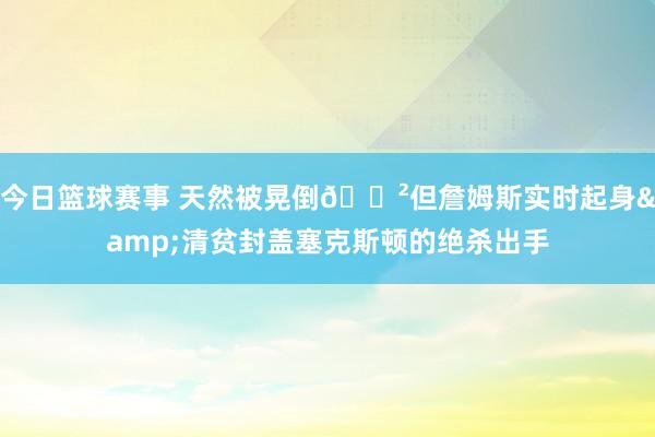 今日篮球赛事 天然被晃倒😲但詹姆斯实时起身&清贫封盖塞克斯顿的绝杀出手