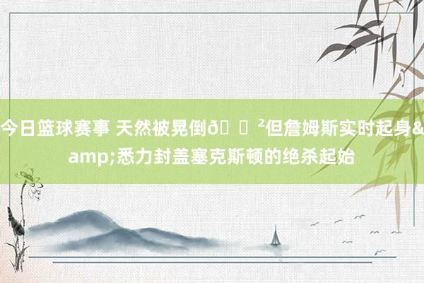 今日篮球赛事 天然被晃倒😲但詹姆斯实时起身&悉力封盖塞克斯顿的绝杀起始