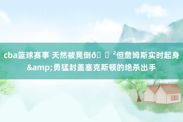 cba篮球赛事 天然被晃倒😲但詹姆斯实时起身&勇猛封盖塞克斯顿的绝杀出手