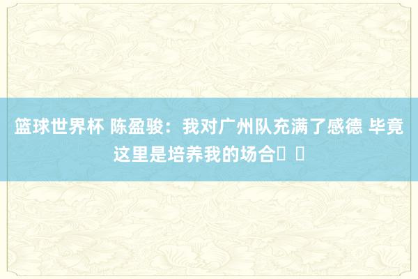 篮球世界杯 陈盈骏：我对广州队充满了感德 毕竟这里是培养我的场合❤️