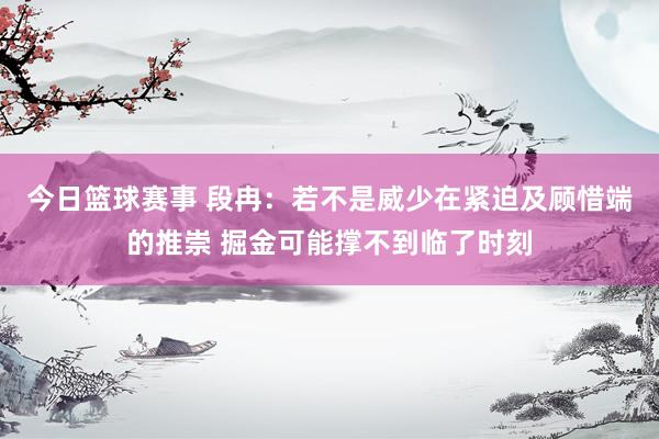 今日篮球赛事 段冉：若不是威少在紧迫及顾惜端的推崇 掘金可能撑不到临了时刻