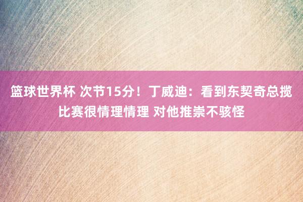 篮球世界杯 次节15分！丁威迪：看到东契奇总揽比赛很情理情理 对他推崇不骇怪