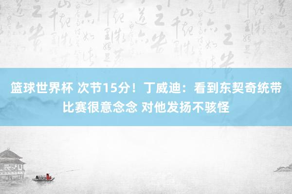 篮球世界杯 次节15分！丁威迪：看到东契奇统带比赛很意念念 对他发扬不骇怪