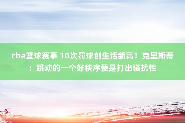 cba篮球赛事 10次罚球创生活新高！克里斯蒂：跳动的一个好秩序便是打出骚扰性