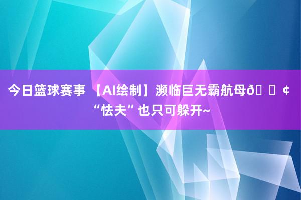 今日篮球赛事 【AI绘制】濒临巨无霸航母🚢 “怯夫”也只可躲开~