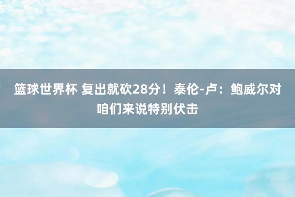 篮球世界杯 复出就砍28分！泰伦-卢：鲍威尔对咱们来说特别伏击