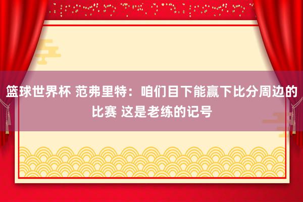 篮球世界杯 范弗里特：咱们目下能赢下比分周边的比赛 这是老练的记号