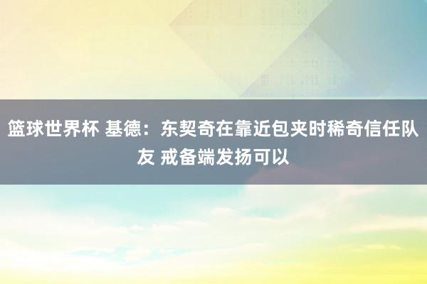 篮球世界杯 基德：东契奇在靠近包夹时稀奇信任队友 戒备端发扬可以