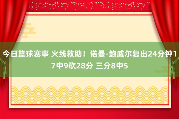 今日篮球赛事 火线救助！诺曼-鲍威尔复出24分钟17中9砍28分 三分8中5