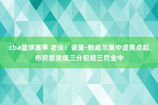 cba篮球赛事 老谈！诺曼-鲍威尔集中虚晃点起布劳恩变成三分犯规三罚全中