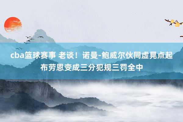 cba篮球赛事 老谈！诺曼-鲍威尔伙同虚晃点起布劳恩变成三分犯规三罚全中