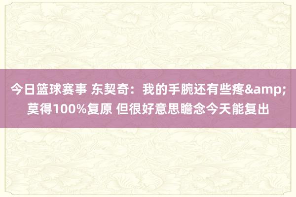 今日篮球赛事 东契奇：我的手腕还有些疼&莫得100%复原 但很好意思瞻念今天能复出