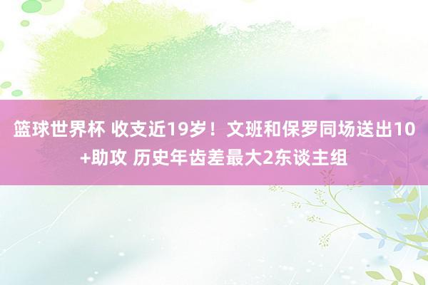 篮球世界杯 收支近19岁！文班和保罗同场送出10+助攻 历史年齿差最大2东谈主组