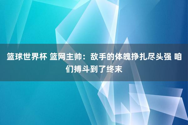 篮球世界杯 篮网主帅：敌手的体魄挣扎尽头强 咱们搏斗到了终末