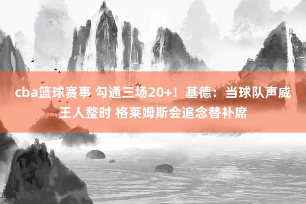 cba篮球赛事 勾通三场20+！基德：当球队声威王人整时 格莱姆斯会追念替补席