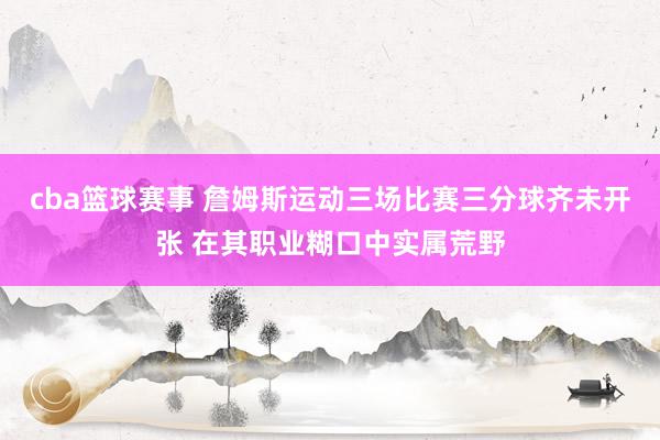 cba篮球赛事 詹姆斯运动三场比赛三分球齐未开张 在其职业糊口中实属荒野