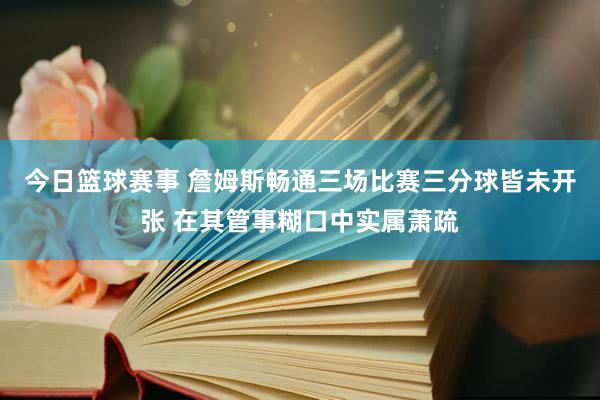 今日篮球赛事 詹姆斯畅通三场比赛三分球皆未开张 在其管事糊口中实属萧疏