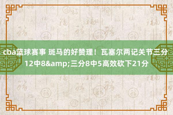 cba篮球赛事 斑马的好赞理！瓦塞尔两记关节三分 12中8&三分8中5高效砍下21分