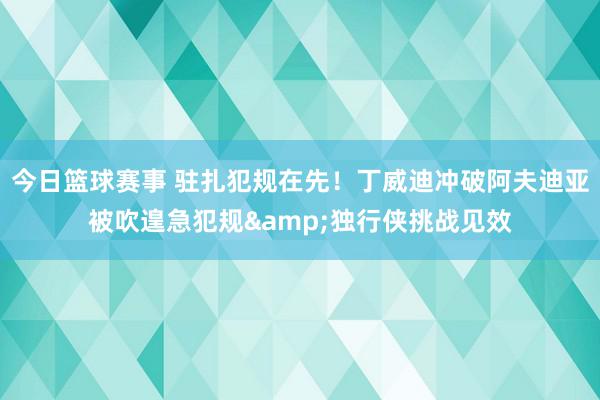 今日篮球赛事 驻扎犯规在先！丁威迪冲破阿夫迪亚被吹遑急犯规&独行侠挑战见效