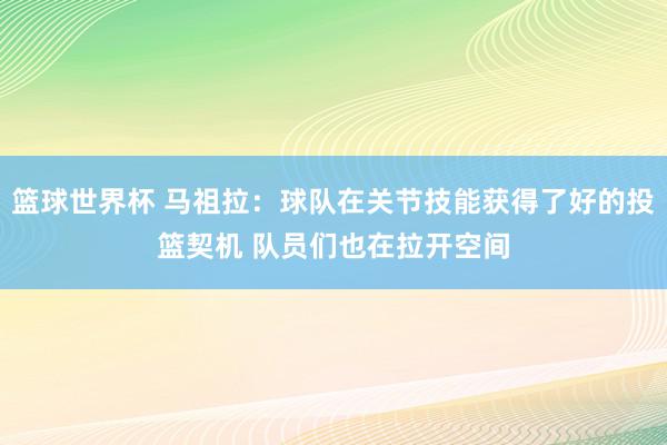 篮球世界杯 马祖拉：球队在关节技能获得了好的投篮契机 队员们也在拉开空间