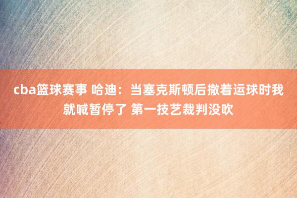 cba篮球赛事 哈迪：当塞克斯顿后撤着运球时我就喊暂停了 第一技艺裁判没吹